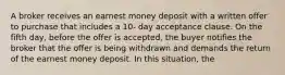 A broker receives an earnest money deposit with a written offer to purchase that includes a 10- day acceptance clause. On the fifth day, before the offer is accepted, the buyer notifies the broker that the offer is being withdrawn and demands the return of the earnest money deposit. In this situation, the