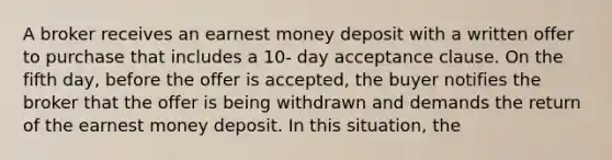 A broker receives an earnest money deposit with a written offer to purchase that includes a 10- day acceptance clause. On the fifth day, before the offer is accepted, the buyer notifies the broker that the offer is being withdrawn and demands the return of the earnest money deposit. In this situation, the