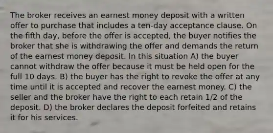 The broker receives an earnest money deposit with a written offer to purchase that includes a ten-day acceptance clause. On the fifth day, before the offer is accepted, the buyer notifies the broker that she is withdrawing the offer and demands the return of the earnest money deposit. In this situation A) the buyer cannot withdraw the offer because it must be held open for the full 10 days. B) the buyer has the right to revoke the offer at any time until it is accepted and recover the earnest money. C) the seller and the broker have the right to each retain 1/2 of the deposit. D) the broker declares the deposit forfeited and retains it for his services.