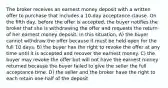 The broker receives an earnest money deposit with a written offer to purchase that includes a 10-day acceptance clause. On the fifth day, before the offer is accepted, the buyer notifies the broker that she is withdrawing the offer and requests the return of her earnest money deposit. In this situation, A) the buyer cannot withdraw the offer because it must be held open for the full 10 days. B) the buyer has the right to revoke the offer at any time until it is accepted and recover the earnest money. C) the buyer may revoke the offer but will not have the earnest money returned because the buyer failed to give the seller the full acceptance time. D) the seller and the broker have the right to each retain one-half of the deposit.