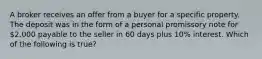 A broker receives an offer from a buyer for a specific property. The deposit was in the form of a personal promissory note for 2,000 payable to the seller in 60 days plus 10% interest. Which of the following is true?