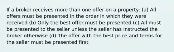 If a broker receives more than one offer on a property: (a) All offers must be presented in the order in which they were received (b) Only the best offer must be presented (c) All must be presented to the seller unless the seller has instructed the broker otherwise (d) The offer with the best price and terms for the seller must be presented first