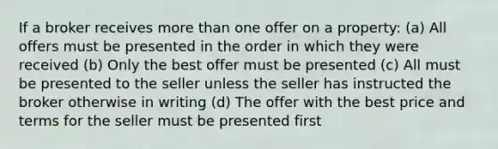 If a broker receives more than one offer on a property: (a) All offers must be presented in the order in which they were received (b) Only the best offer must be presented (c) All must be presented to the seller unless the seller has instructed the broker otherwise in writing (d) The offer with the best price and terms for the seller must be presented first