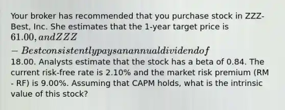 Your broker has recommended that you purchase stock in ZZZ-Best, Inc. She estimates that the 1-year target price is 61.00, and ZZZ-Best consistently pays an annual dividend of18.00. Analysts estimate that the stock has a beta of 0.84. The current risk-free rate is 2.10% and the market risk premium (RM - RF) is 9.00%. Assuming that CAPM holds, what is the intrinsic value of this stock?