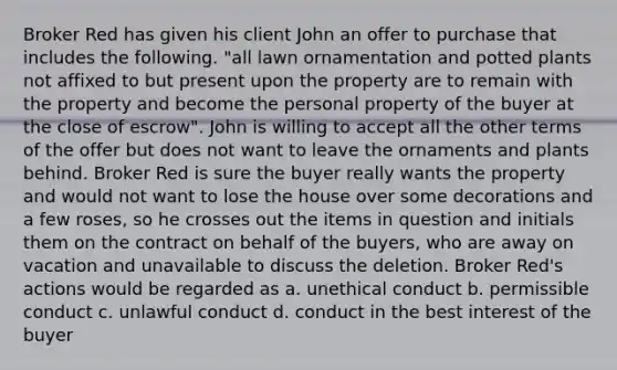 Broker Red has given his client John an offer to purchase that includes the following. "all lawn ornamentation and potted plants not affixed to but present upon the property are to remain with the property and become the personal property of the buyer at the close of escrow". John is willing to accept all the other terms of the offer but does not want to leave the ornaments and plants behind. Broker Red is sure the buyer really wants the property and would not want to lose the house over some decorations and a few roses, so he crosses out the items in question and initials them on the contract on behalf of the buyers, who are away on vacation and unavailable to discuss the deletion. Broker Red's actions would be regarded as a. unethical conduct b. permissible conduct c. unlawful conduct d. conduct in the best interest of the buyer