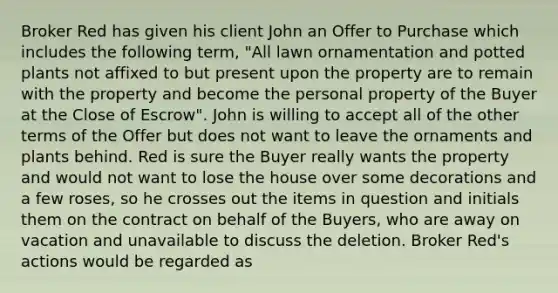 Broker Red has given his client John an Offer to Purchase which includes the following term, "All lawn ornamentation and potted plants not affixed to but present upon the property are to remain with the property and become the personal property of the Buyer at the Close of Escrow". John is willing to accept all of the other terms of the Offer but does not want to leave the ornaments and plants behind. Red is sure the Buyer really wants the property and would not want to lose the house over some decorations and a few roses, so he crosses out the items in question and initials them on the contract on behalf of the Buyers, who are away on vacation and unavailable to discuss the deletion. Broker Red's actions would be regarded as