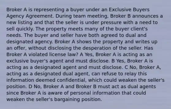 Broker A is representing a buyer under an Exclusive Buyers Agency Agreement. During team meeting, Broker B announces a new listing and that the seller is under pressure with a need to sell quickly. The property meets many of the buyer client's needs. The buyer and seller have both agreed to dual and designated agency. Broker A shows the property and writes up an offer, without disclosing the desperation of the seller. Has Broker A violated license law? A Yes, Broker A is acting as an exclusive buyer's agent and must disclose. B Yes, Broker A is acting as a designated agent and must disclose. C No, Broker A, acting as a designated dual agent, can refuse to relay this information deemed confidential, which could weaken the seller's position. D No, Broker A and Broker B must act as dual agents since Broker A is aware of personal information that could weaken the seller's bargaining position.