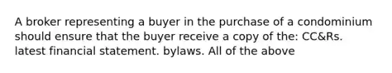 A broker representing a buyer in the purchase of a condominium should ensure that the buyer receive a copy of the: CC&Rs. latest financial statement. bylaws. All of the above