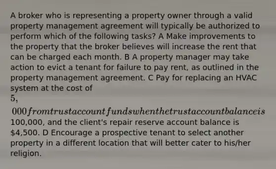 A broker who is representing a property owner through a valid property management agreement will typically be authorized to perform which of the following tasks? A Make improvements to the property that the broker believes will increase the rent that can be charged each month. B A property manager may take action to evict a tenant for failure to pay rent, as outlined in the property management agreement. C Pay for replacing an HVAC system at the cost of 5,000 from trust account funds when the trust account balance is100,000, and the client's repair reserve account balance is 4,500. D Encourage a prospective tenant to select another property in a different location that will better cater to his/her religion.