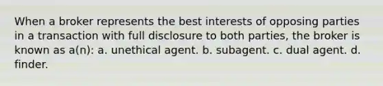 When a broker represents the best interests of opposing parties in a transaction with full disclosure to both parties, the broker is known as a(n): a. unethical agent. b. subagent. c. dual agent. d. finder.