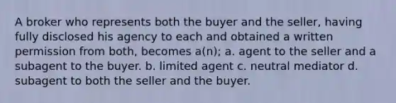 A broker who represents both the buyer and the seller, having fully disclosed his agency to each and obtained a written permission from both, becomes a(n); a. agent to the seller and a subagent to the buyer. b. limited agent c. neutral mediator d. subagent to both the seller and the buyer.