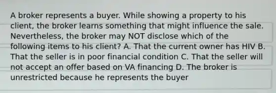 A broker represents a buyer. While showing a property to his client, the broker learns something that might influence the sale. Nevertheless, the broker may NOT disclose which of the following items to his client? A. That the current owner has HIV B. That the seller is in poor financial condition C. That the seller will not accept an offer based on VA financing D. The broker is unrestricted because he represents the buyer