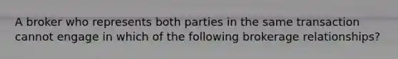 A broker who represents both parties in the same transaction cannot engage in which of the following brokerage relationships?