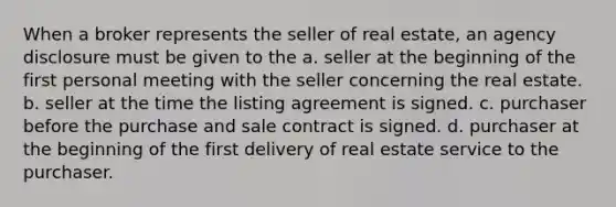 When a broker represents the seller of real estate, an agency disclosure must be given to the a. seller at the beginning of the first personal meeting with the seller concerning the real estate. b. seller at the time the listing agreement is signed. c. purchaser before the purchase and sale contract is signed. d. purchaser at the beginning of the first delivery of real estate service to the purchaser.