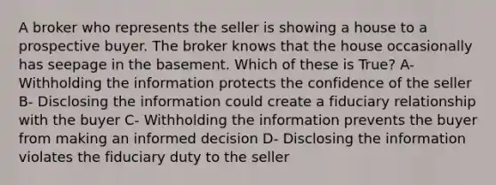 A broker who represents the seller is showing a house to a prospective buyer. The broker knows that the house occasionally has seepage in the basement. Which of these is True? A- Withholding the information protects the confidence of the seller B- Disclosing the information could create a fiduciary relationship with the buyer C- Withholding the information prevents the buyer from making an informed decision D- Disclosing the information violates the fiduciary duty to the seller