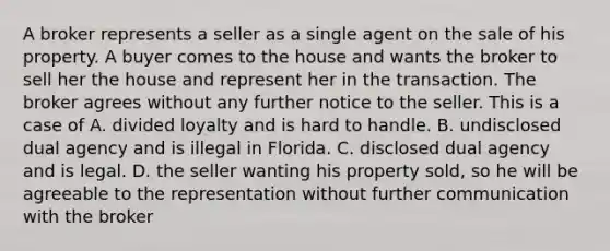 A broker represents a seller as a single agent on the sale of his property. A buyer comes to the house and wants the broker to sell her the house and represent her in the transaction. The broker agrees without any further notice to the seller. This is a case of A. divided loyalty and is hard to handle. B. undisclosed dual agency and is illegal in Florida. C. disclosed dual agency and is legal. D. the seller wanting his property sold, so he will be agreeable to the representation without further communication with the broker