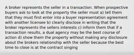 A broker represents the seller in a transaction. When prospective buyers ask to look at the property the seller must a) tell them that they must first enter into a buyer representation agreement with another licensee b) clearly disclose in writing that the broker represents the sellers interests c) inform them that if a transaction results, a dual agency may be the best course of action d) show them the property without making any disclosure about the brokers relationship with the seller because the best time to close is at the contract singing