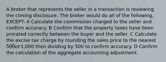 A broker that represents the seller in a transaction is reviewing the closing disclosure. The broker would do all of the following, EXCEPT: A Calculate the commission charged to the seller and confirm accuracy. B Confirm that the property taxes have been prorated correctly between the buyer and the seller. C Calculate the excise tax charge by rounding the sales price to the nearest 500 or1,000 then dividing by 500 to confirm accuracy. D Confirm the calculation of the aggregate accounting adjustment.