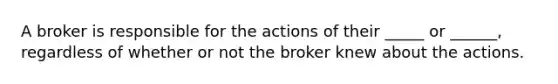 A broker is responsible for the actions of their _____ or ______, regardless of whether or not the broker knew about the actions.