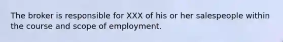 The broker is responsible for XXX of his or her salespeople within the course and scope of employment.