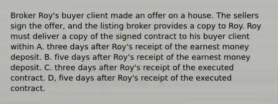 Broker Roy's buyer client made an offer on a house. The sellers sign the offer, and the listing broker provides a copy to Roy. Roy must deliver a copy of the signed contract to his buyer client within A. three days after Roy's receipt of the earnest money deposit. B. five days after Roy's receipt of the earnest money deposit. C. three days after Roy's receipt of the executed contract. D, five days after Roy's receipt of the executed contract.