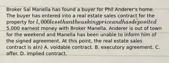 Broker Sal Manella has found a buyer for Phil Anderer's home. The buyer has entered into a real estate sales contract for the property for l,000 less than the asking price and has deposited5,000 earnest money with Broker Manella. Anderer is out of town for the weekend and Manella has been unable to inform him of the signed agreement. At this point, the real estate sales contract is a(n) A. voidable contract. B. executory agreement. C. offer. D. implied contract.