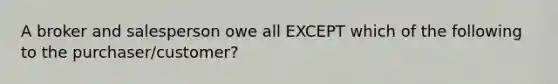 A broker and salesperson owe all EXCEPT which of the following to the purchaser/customer?