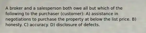 A broker and a salesperson both owe all but which of the following to the purchaser (customer): A) assistance in negotiations to purchase the property at below the list price. B) honesty. C) accuracy. D) disclosure of defects.