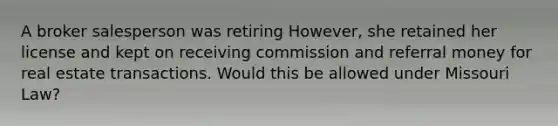 A broker salesperson was retiring However, she retained her license and kept on receiving commission and referral money for real estate transactions. Would this be allowed under Missouri Law?