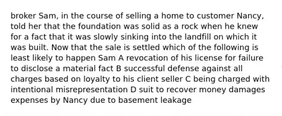 broker Sam, in the course of selling a home to customer Nancy, told her that the foundation was solid as a rock when he knew for a fact that it was slowly sinking into the landfill on which it was built. Now that the sale is settled which of the following is least likely to happen Sam A revocation of his license for failure to disclose a material fact B successful defense against all charges based on loyalty to his client seller C being charged with intentional misrepresentation D suit to recover money damages expenses by Nancy due to basement leakage