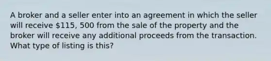 A broker and a seller enter into an agreement in which the seller will receive 115, 500 from the sale of the property and the broker will receive any additional proceeds from the transaction. What type of listing is this?