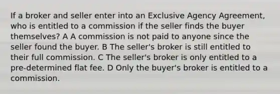 If a broker and seller enter into an Exclusive Agency Agreement, who is entitled to a commission if the seller finds the buyer themselves? A A commission is not paid to anyone since the seller found the buyer. B The seller's broker is still entitled to their full commission. C The seller's broker is only entitled to a pre-determined flat fee. D Only the buyer's broker is entitled to a commission.