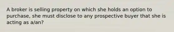 A broker is selling property on which she holds an option to purchase, she must disclose to any prospective buyer that she is acting as a/an?