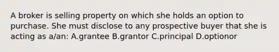 A broker is selling property on which she holds an option to purchase. She must disclose to any prospective buyer that she is acting as a/an: A.grantee B.grantor C.principal D.optionor