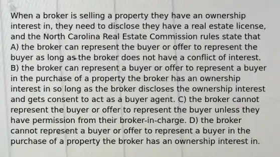 When a broker is selling a property they have an ownership interest in, they need to disclose they have a real estate license, and the North Carolina Real Estate Commission rules state that A) the broker can represent the buyer or offer to represent the buyer as long as the broker does not have a conflict of interest. B) the broker can represent a buyer or offer to represent a buyer in the purchase of a property the broker has an ownership interest in so long as the broker discloses the ownership interest and gets consent to act as a buyer agent. C) the broker cannot represent the buyer or offer to represent the buyer unless they have permission from their broker-in-charge. D) the broker cannot represent a buyer or offer to represent a buyer in the purchase of a property the broker has an ownership interest in.