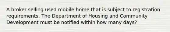 A broker selling used mobile home that is subject to registration requirements. The Department of Housing and Community Development must be notified within how many days?