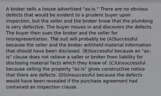 A broker sells a house advertised "as-is." There are no obvious defects that would be evident to a prudent buyer upon inspection, but the seller and the broker know that the plumbing is very defective. The buyer moves in and discovers the defects. The buyer then sues the broker and the seller for misrepresentation. The suit will probably be (A)Successful because the seller and the broker withheld material information that should have been disclosed. (B)Successful because an "as-is" clause does not relieve a seller or broker from liability for disclosing material facts which they knew of. (C)Unsuccessful because selling the property "as-is" gives constructive notice that there are defects. (D)Unsuccessful because the defects would have been revealed if the purchase agreement had contained an inspection clause.