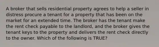 A broker that sells residential property agrees to help a seller in distress procure a tenant for a property that has been on the market for an extended time. The broker has the tenant make the rent check payable to the landlord, and the broker gives the tenant keys to the property and delivers the rent check directly to the owner. Which of the following is TRUE?