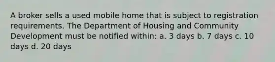 A broker sells a used mobile home that is subject to registration requirements. The Department of Housing and Community Development must be notified within: a. 3 days b. 7 days c. 10 days d. 20 days