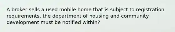 A broker sells a used mobile home that is subject to registration requirements, the department of housing and community development must be notified within?