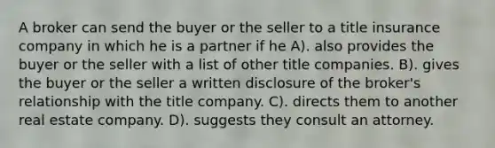 A broker can send the buyer or the seller to a title insurance company in which he is a partner if he A). also provides the buyer or the seller with a list of other title companies. B). gives the buyer or the seller a written disclosure of the broker's relationship with the title company. C). directs them to another real estate company. D). suggests they consult an attorney.