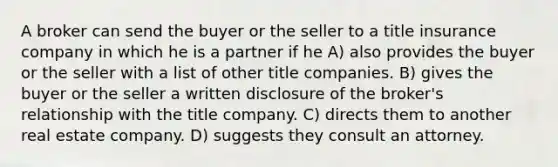 A broker can send the buyer or the seller to a title insurance company in which he is a partner if he A) also provides the buyer or the seller with a list of other title companies. B) gives the buyer or the seller a written disclosure of the broker's relationship with the title company. C) directs them to another real estate company. D) suggests they consult an attorney.