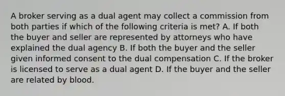 A broker serving as a dual agent may collect a commission from both parties if which of the following criteria is met? A. If both the buyer and seller are represented by attorneys who have explained the dual agency B. If both the buyer and the seller given informed consent to the dual compensation C. If the broker is licensed to serve as a dual agent D. If the buyer and the seller are related by blood.