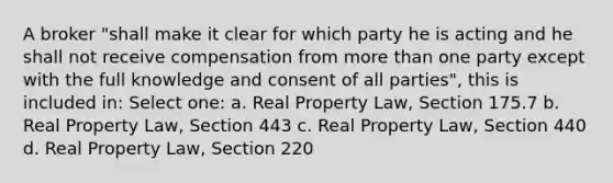 A broker "shall make it clear for which party he is acting and he shall not receive compensation from more than one party except with the full knowledge and consent of all parties", this is included in: Select one: a. Real Property Law, Section 175.7 b. Real Property Law, Section 443 c. Real Property Law, Section 440 d. Real Property Law, Section 220