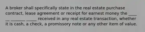 A broker shall specifically state in the real estate purchase contract, lease agreement or receipt for earnest money the ____ __ _______ _____ received in any real estate transaction, whether it is cash, a check, a promissory note or any other item of value.