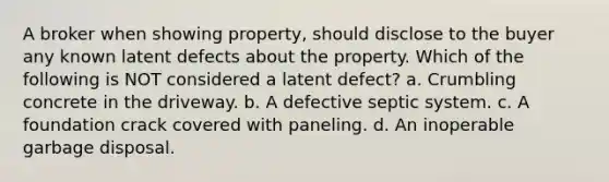 A broker when showing property, should disclose to the buyer any known latent defects about the property. Which of the following is NOT considered a latent defect? a. Crumbling concrete in the driveway. b. A defective septic system. c. A foundation crack covered with paneling. d. An inoperable garbage disposal.