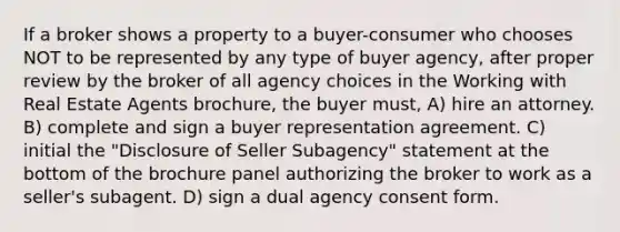 If a broker shows a property to a buyer-consumer who chooses NOT to be represented by any type of buyer agency, after proper review by the broker of all agency choices in the Working with Real Estate Agents brochure, the buyer must, A) hire an attorney. B) complete and sign a buyer representation agreement. C) initial the "Disclosure of Seller Subagency" statement at the bottom of the brochure panel authorizing the broker to work as a seller's subagent. D) sign a dual agency consent form.