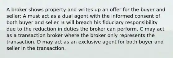 A broker shows property and writes up an offer for the buyer and seller: A must act as a dual agent with the informed consent of both buyer and seller. B will breach his fiduciary responsibility due to the reduction in duties the broker can perform. C may act as a transaction broker where the broker only represents the transaction. D may act as an exclusive agent for both buyer and seller in the transaction.