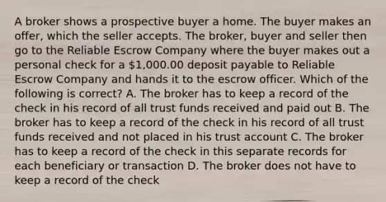 A broker shows a prospective buyer a home. The buyer makes an offer, which the seller accepts. The broker, buyer and seller then go to the Reliable Escrow Company where the buyer makes out a personal check for a 1,000.00 deposit payable to Reliable Escrow Company and hands it to the escrow officer. Which of the following is correct? A. The broker has to keep a record of the check in his record of all trust funds received and paid out B. The broker has to keep a record of the check in his record of all trust funds received and not placed in his trust account C. The broker has to keep a record of the check in this separate records for each beneficiary or transaction D. The broker does not have to keep a record of the check