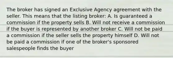 The broker has signed an Exclusive Agency agreement with the seller. This means that the listing broker: A. Is guaranteed a commission if the property sells B. Will not receive a commission if the buyer is represented by another broker C. Will not be paid a commission if the seller sells the property himself D. Will not be paid a commission if one of the broker's sponsored salespeople finds the buyer